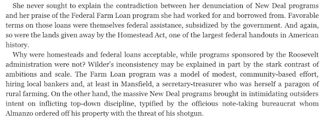 She never sought to explain the contradiction between her denunciation of New Deal programs and her praise of the Federal Farm Loan program she had worked for and borrowed from. Favorable terms on those loans were themselves federal assistance, subsidized by the government. And again, so were the lands given away by the Homestead Act, one of the largest federal handouts in American history. Why were homesteads and federal loans acceptable, while programs sponsored by the Roosevelt administration were not? Wilder’s inconsistency may be explained in part by the stark contrast of ambitions and scale. The Farm Loan program was a model of modest, community-based effort, hiring local bankers and, at least in Mansfield, a secretary-treasurer who was herself a paragon of rural farming. On the other hand, the massive New Deal programs brought in intimidating outsiders intent on inflicting top-down discipline, typified by the officious note-taking bureaucrat whom Almanzo ordered off his property with the threat of his shotgun.