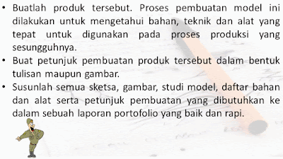 Buatlah produk tersebut. Proses pembuatan model ini dilakukan untuk mengetahui bahan, teknik dan alat yang tepat untuk digunakan pada proses produksi yang sesungguhnya. Buat petunjuk pembuatan produk tersebut dalam bentuk tulisan maupun gam bar. Susunlah semua sketsa, gambar, studi model, daftar bahan dan alat serta petunjuk pembuatan yang dibutuhkan ke dalam sebuah laporan portofolio yang baik dan rapi.