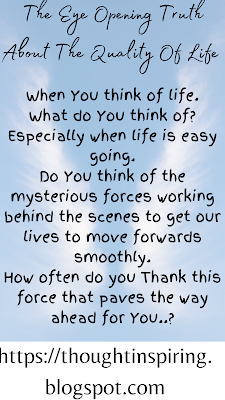 The Eye Opening Truth About The Quality Of Life    When you think of life. What do you think of?  Especially when life is easy going. Do think of the mysterious forces working behind the scenes to get our lives to move forwards smoothly. How often do you thank this force that paves the way ahead for you..?    Do Like Share and Follow to stay up-to-date and keep the ball of Positivity Rolling..... Thank you.   https://thoughtinspiring.blogspot.com