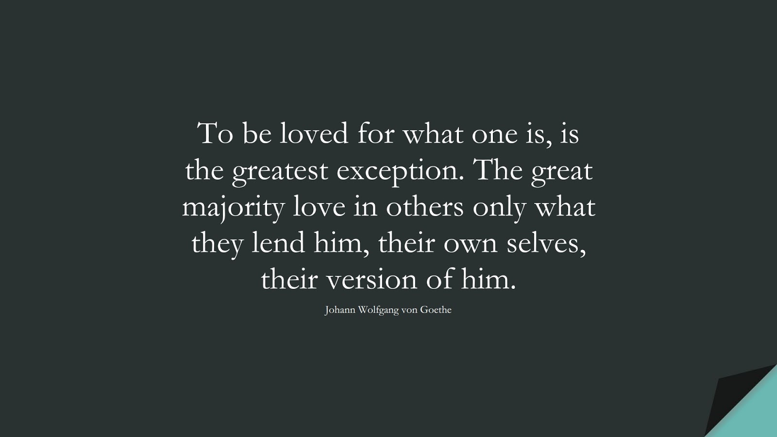 To be loved for what one is, is the greatest exception. The great majority love in others only what they lend him, their own selves, their version of him. (Johann Wolfgang von Goethe);  #LoveQuotes