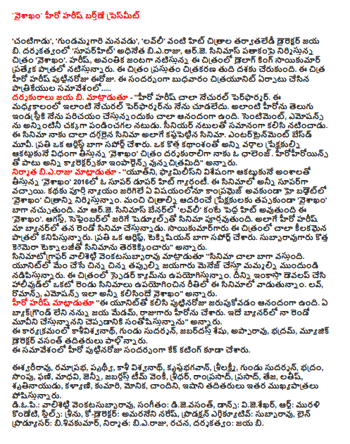 `Vaisakham hero Harish Birthday presmit  "Cantigadu ',' gundammagari grandson ',' Lovely 'hit films like Jaya B tarvataledi director. Directed 'superhit' chief bieraju, RJ Cinemas banner movie 'vaisakham. Harish, Avantikā Dialogue King Sai Kumar starrer film, playing a special role. The film is currently in the final stage of citrakarana. The Chitra Hero Harish birthday today. On this occasion, a press conference on Wednesday, formed citrayunit ..... Director B Jaya. Said - '' Hero Harish Performer very natural. During this period, I have not seen such a natural performer. I was very happy to introduce such a Hero in the Telugu industry. Sentiment, emotions are all well comedian actor. Senior actors starred together equally. For me this film, as well as the most imminent movie kastapettina film. Entertainment besdmuvi. Support each have an artist as well. Taking a broad audience, appealing to all sides with a new storyline, "vaisakham, director of the film is a challenge for me. In addition to starring in all kyarektarsku Importance vunnacitramidi said. Bieraju producer said - '' Youth, Families taking a particularly impressive with the 'vaisakham' guarantee in 2016, and hit a super dupar. In the film, all of which were super. In any case, the story does full justice to the high budget without Compromise 'vaisakham' is being picturized. To foster good images for the audience to be 'vaisakham "like better. Our R.J. Cinemas banner 'Lovely', which will be a bigger hit than the 'vaisakham. August, the schedules of the film will be completed in September. Harish our banner is his second film as hero. Sayikumargaru the film appears to be very crucial role. Each one artist, Technician have better support. Camera subbaravugaru new technology, is the movie, "he said. Venkatasubbaravu valisetti cinematographer said, "The film is very well. We are making small errors that we menej jayagaru unit leading from the front. Upayogistunnam the film Spider-cam. Development of the first two films in Hollywood and used to do it in a way that is quite're in the movie. Love, romance, emotions, said kalisinde vaisakham said. Harish said the hero, '' happy birthday celebration with this unit. I do not have any background Jaya Madam, the King was Hero. I am happy to say that I am in the second movie of the same banner, '' he said. Kasivisvanath this event, shaved Sudarshan, Zabardast SESHU, Appa Rao, bhadram, music director Vasant and others were present. This meeting was also the hero of the birthday cake cutting.  Isvariravu, ramaprabha, Prithvi, Kashi Vishwanath, krsnabhagavan, Lakshmi, Gundu Sudarshan, save, anise, Phani, Madhavi, Jenny, Zabardast Team Venkatesh, director, Ram Prasad, Prasad, Teja, latis, srtinayudu, Kalyani, Kumari, Monica, Chandni, isani others play an important role. Diopi .: valisetti venkatasubbaravu, music, dijevasant, Dance: vijesekhar, Art: Murali Kondeti, stills, Seenu, Co-Director: amaraneni Naresh, Production Executive: Subbarao, Line Producer: bisivakumar, producer: bieraju, writing, directing, Jaya b.