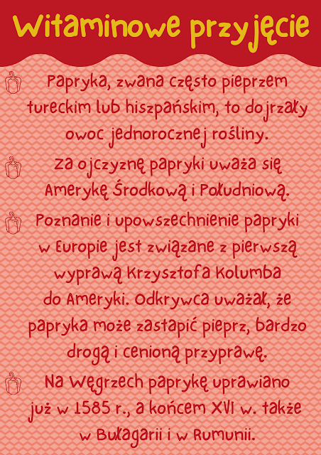 Pionowy plakat zawiera napis u góry: Witaminowe przyjęcie oraz pierwszą część ciekawostek na temat papryki. Treść ciekawostek: Papryka, zwana często pieprzem tureckim lub hiszpańskim, to dojrzały owoc jednorocznej rośliny.  Za ojczyznę papryki uważa się Amerykę Środkową i Południową.  Poznanie i upowszechnienie papryki w Europie jest związane z pierwszą wyprawą Krzysztofa Kolumba do Ameryki. Odkrywca uważał, że papryka może zastapić pieprz, bardzo drogą i cenioną przyprawę.  Na Węgrzech paprykę uprawiano już w 1585 r., a końcem XVI w. także  w Bułagarii i w Rumunii.