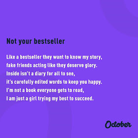 “Not Your Bestseller. Like a bestseller they want to know my story, fake friends acting like they deserve glory. Inside isn’t a diary for all to see, it’s carefully edited words to keep you happy. I’m not a book everyone gets to read, I am just a girl trying my best to succeed.” ~ October Doran