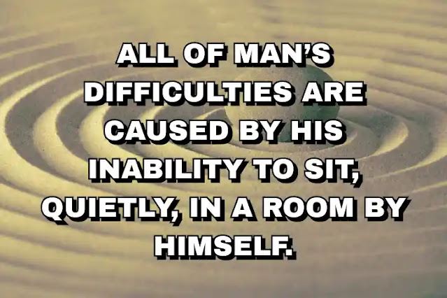 All of man’s difficulties are caused by his inability to sit, quietly, in a room by himself.