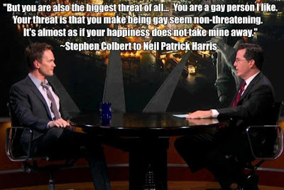 Colbert telling Neil Patrick Harris: But you are also the biggest threat of all... You are a gay person I like. Your threat is that you make being gay seem non-threatening. It's almost as if your happiness does not take mine away.