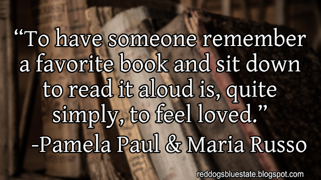“To have someone remember a favorite book and sit down to read it aloud is, quite simply, to feel loved.” -Pamela Paul & Maria Russo