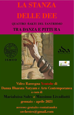 Shakti del Tantrismo SHAKTI TANTRICHE DANZA- Marialuisa Sales LA STANZA DELLE DEE  QUATTRO ŚAKTI DEL TANTRISMO TRA DANZA E PITTURA  Video Rassegna Youtube di Danza Bhārata Nāṭyam e Arte Contemporanea  a cura di Marialuisa Sales e Massimo Livadiotti  gennaio – aprile 2021  con il Patrocinio di  I S M E O  Associazione Internazionale di Studi sul Mediterraneo e l’Oriente  A.D.A. Danze Antiche  Gruppo Studentesco Pramana   Shakti del Tantrismo  LA STANZA DELLE DEE QUATTRO ŚAKTI DEL TANTRISMO TRA DANZA E PITTURA  Quattro video-rappresentazioni esploreranno il mondo mitico e sensuale delle divinità tantriche femminili. Ogni luna nuova (amāvásyā) un video inedito di danza Bhārata Nāṭyam rivelerà una o più Devi del percorso del sādhaka. I brani saranno danzati nello studio-abitazione dell'artista Massimo Livadiotti, contemporaneamente all’esposizione di opere del ciclo "Simulacri".  Accesso gratuito ed illimitato - Concept: Marialuisa Sales   13 GENNAIO 2021  LE DIECI DEE DAŚA MAHĀVIDYĀ  Nella mitologia indù le Dieci Dee della Grande Sapienza (Daśa Mahāvidyā) rappresentano un percorso realizzativo dell’essere con implicazioni macrocosmiche, rituali e metafisiche. Il video introduce lo spettatore alle connessioni astrologiche tra ogni Dea e Navagraha.  Opera pittorica di M. Livadiotti: “Buddha”, tecnica mista su carta, 2002    ___________________________  11 FEBBRAIO 2021  MĀTAṅGĪ, LA SARASWATĪ TANTRICA  Mātaṅgī è la nona Dea delle Daśa Mahāvidyā ed è considerata la forma tantrica di Saraswatī, la Signora della musica, dell'apprendimento e delle arti. Il brano danzato appartiene al repertorio della nota Guru Y. Krishnamurthy ed è composto su un testo di Kālidāsa.  Opera pittorica di M. Livadiotti: “Aghorā”, olio su tela, 2012   _______________________________   13 MARZO 2021  MINAKSHI  La Dea Minakshi, Colei che ha "occhi come la coda di un pesce" è la divinità tutelare di Madurai ed è la consorte di Sundareswarar, una forma di Shiva. Il brano danzato interpreta lo stotram Minakshi Pancharatnam (Cinque Gioielli di Minakshi) composto da Adi Sankaracharya.  Opera pittorica di M. Livadiotti: “Lāsya”, olio su tela, 2012    _______________________________ 12 APRILE 2021  SHIVAKAMA SUNDARI, LA ŚAKTI DEL DIO DELLA DANZA  Shivakama Sundari è la paredra del Signore Naṭarāja nel tempio di Chidambaram. La danza la ritrae come Signora degli elementi e dei sensi secondo la descrizione dell'opera Abirami Anthadhi, versetto 68.  Opera pittorica di M. Livadiotti: “Tāṇḍava”, olio su tela, 2009   ____________   COME SEGUIRE LA RASSEGNA:  CANALE YOU TUBE:  Marialuisa Sales Danza Classica Indiana  https://www.youtube.com/channel/UCMDfI-nTRxqQUj0lkTYcNDw     MARIALUISA SALES  mail: orchestes@gmail.com  Scrivere alla mail per ricevere il link video o essere inseriti nella m-list