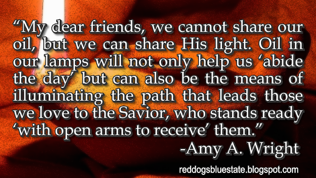 “My dear friends, we cannot share our oil, but we can share His light. Oil in our lamps will not only help us ‘abide the day’ but can also be the means of illuminating the path that leads those we love to the Savior, who stands ready ‘with open arms to receive’ them.” -Amy A. Wright