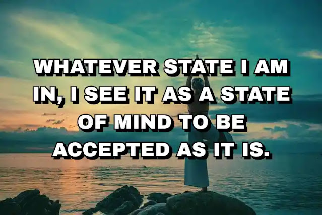 Whatever state I am in, I see it as a state of mind to be accepted as it is.
