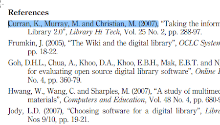 References Curran, K., Murray, M. and Christian, ML. 2007 ; Taking the inforn Library 20 , Library Hi Tech, V . 25 No. 2, pp. 288-97. Frumkin, J. 2005 , The Wiki and the digital library”, OCLC Systen pp. 1822. Goh, DHL, Chua, A., Khoo, D.A., Khoo, EBH, Mak, EBT. and N for evaluating open source digital library software”, Online No. 4, pp. 360-79. Hwang, W,, Wang, C. and Sharples, M. 2007 , A study of multimet materials”, Computers and Education, V . 48 No. 4, pp. 680- Jody, LD. 2007 , Choosing software for a digital library”, Libr Nos 9/10, pp. 19-21.