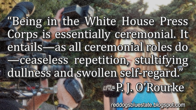 “Being in the White House Press Corps is essentially ceremonial. It entails—as all ceremonial roles do—ceaseless repetition, stultifying dullness and swollen self-regard.” -P. J. O’Rourke