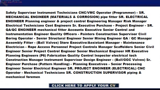 Production Supervisor - mechanical fitter Logistic Officer - I&C instrumentation pipe welder downhill Operational Readiness Manager HSE Supervisor Quality Engineers - Safety Supervisor Instrument Technicians CNC/VMC Operator (Programmer) - SR. MECHANICAL ENGINEER (MATERIALS & CORROSION) pipe fitter SR. ELECTRICAL ENGINEER Planning engineer & project control Engineering Manager Risk Manager Electrical Technicians Cost Engineers Sr. Executive Purchase - Project Engineer - SR. QA/QC ENGINEER mechanical fitter Accounts Executive Senior Control and Instrumentation Engineer Quality Officers - Painters Construction Supervisor Civil Boring Operator - Senior Structural Engineer Senior Mining Engineer QA / QC Manager Assembly Fitter - (Ball Valves) Store Executive/Assistant Manager - Maintenance Electrician - Rope Access Personnel Project Controls Manager Scaffolders Senior Civil Engineer Senior Project Control Engineer Senior Mechanical Engineer HR Executive Planning Engineers (P6) Fabrication Quality Control Inspector electrical tech Construction Manager Instrument Supervisor Design Engineer - (Ball/GGC Valves) Sr. Engineer Purchase (Pattern Handling) - Planning Executives - Senior Processing Engineer Senior Electrical Engineer SR. PROJECT ENGINEER (ELECTRICAL) CNC Operator - Mechanical Technicians SR. CONSTRUCTION SUPERVISOR piping & mechanical foremen