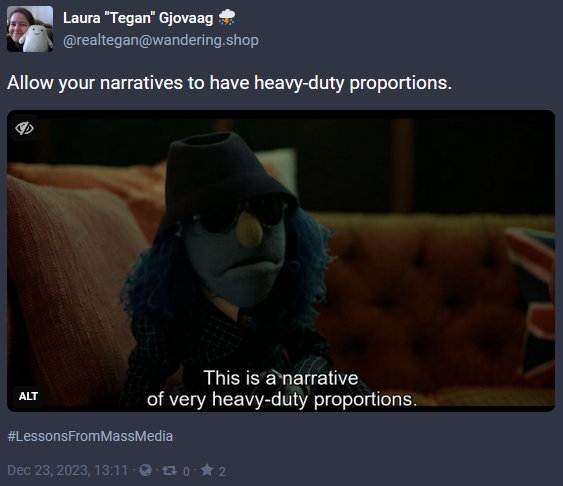 Screen capture of a post from Mastodon with the date of Dec 23, 2023. The image is a screencap from Muppets Mayhem of Zoot with the caption, 'This is a narrative of very heavy-duty proportions.' The post has the words 'Allow your narratives to have heavy-duty proportions.' with the hashtag #LessonsFromMassMedia and was posted by @realtegan@wandering.shop