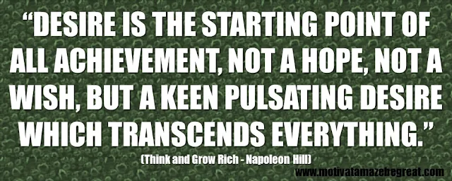 56 Best Think And Grow Rich Quotes by Napoleon Hill: “Desire is the starting point of all achievement, not a hope, not a wish, but a keen pulsating desire which transcends everything.” 