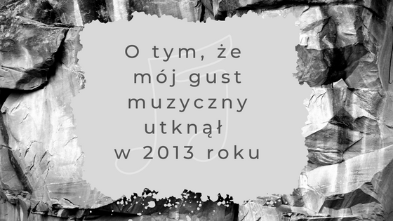 O tym, że mój gust muzyczny utknął w 2013 roku