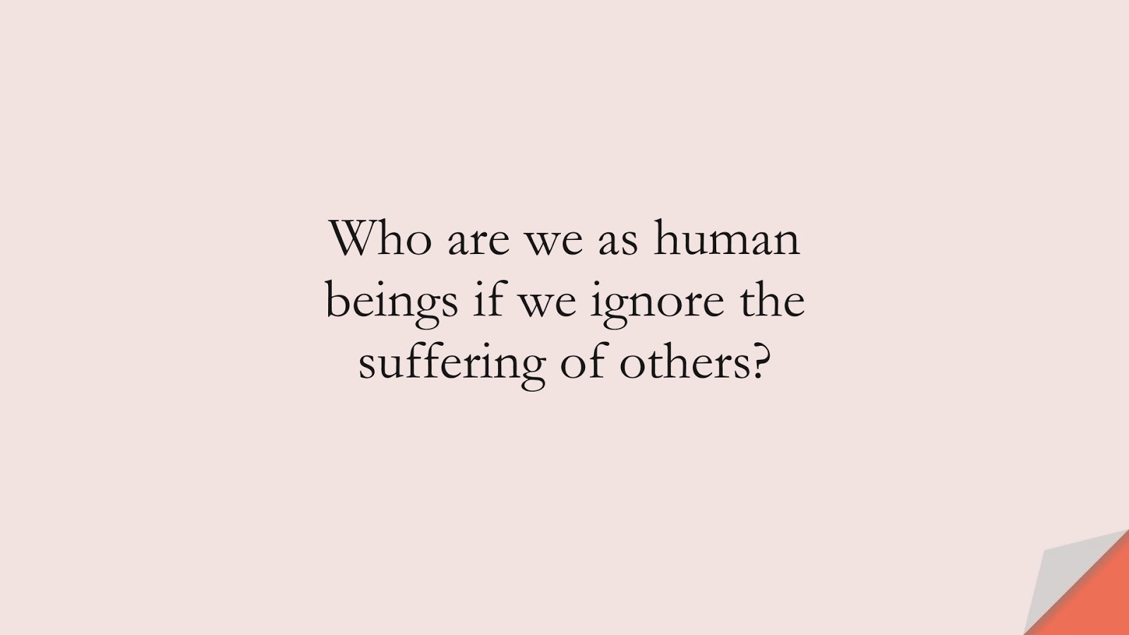 Who are we as human beings if we ignore the suffering of others?FALSE