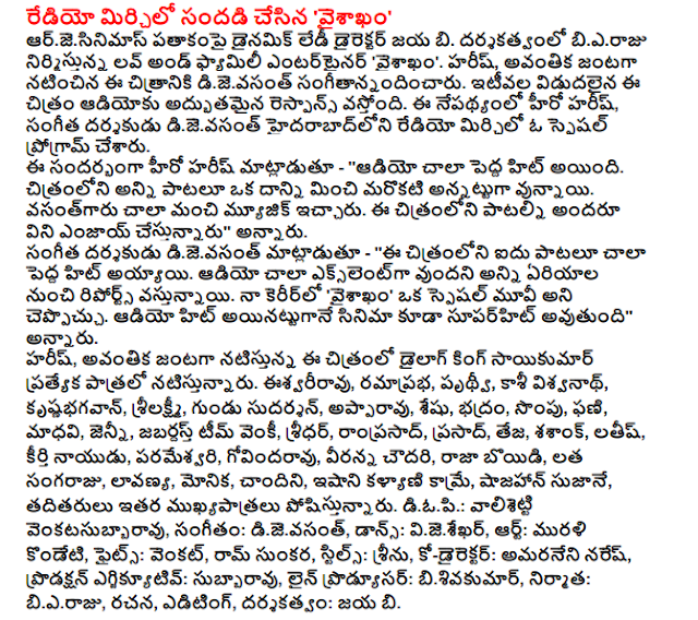  Chili made radio noise, vaisakham ' Arjesinimas under the dynamic lady director B Jaya. Bieraju produced and directed by love and family entertainer 'vaisakham. Harish, wordlessly dijevasant Avantikā starring in this film. Recently released audio of the film is the excellent response. The hero Hari, music director of the Hyderabad-based radio chili dijevasant have a special program. Speaking on the occasion, Harish hero - '' audio was a very big hit. One of the film beyond all other quotes are patalu. Vasantgaru gave very good music. Everyone will enjoy listening to songs from the film, '' he said. Dijevasant music director said - '' Five patalu this film was a big hit. Reports are coming in from all the area has many excellent audio. In my career, "vaisakham" could be a special movie. The audio will be superhit movie appear to hit, "he said. Harish, Avantikā Dialogue King Sai Kumar starrer film, playing a special role. Isvariravu, ramaprabha, Prithvi, Kashi Vishwanath, krsnabhagavan, Lakshmi, Gundu Sudarshan, Appa Rao, SESHU, save, anise, Phani, Madhavi, Jenny, Zabardast Team Venkatesh, director, Ram Prasad, Prasad, Teja, Shashank, latis, fame Naidu, Parameeswari , Govindarao, Veeranna Chaudhry, Raja boyidi, creeper sangaraju, Eraser, Monica, Chandni, isani Kalyani cam, Shah Jahan, Suzanne, and others play an important role. Diopi .: valisetti venkatasubbaravu, music, dijevasant, Dance: vijesekhar, Art: Murali Kondeti fights: Venkat Ram Hiren, stills, Seenu, Co-Director: amaraneni Naresh, Production executive: Subba Rao, line producer: bisivakumar, producer: bieraju, writing, editing, direction: Jaya b.