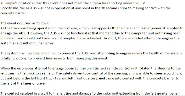 TuSimple's position is that this event does not meet the criteria for reporting under the SGO. Specifically, the L4 ADS was not in operation at any point in the 30 seconds prior to making contact with the concrete barrier.     The event occurred as follows: As the truck was being operated on the highway, within its mapped ODD, the driver and test engineer attempted to engage the ADS.  However, the ADS was not functional at that moment due to the computer unit not having been initialized, and should not have been attempted to be activated.  In short, this was a failed attempt to engage the system as a result of human error.     The system has now been modified to prevent the ADS from attempting to engage unless the health of the system is fully functional to prevent human error from repeating this event.   When the erroneous attempt to engage occurred, the uninitialized vehicle control unit rotated the steering to the left, causing the truck to veer left.  The safety driver took control of the steering, and was able to steer accordingly, but not before the left front truck tire and left front quarter panel came into contact with the concrete barrier to the left of the lanes of travel.     The contact resulted in a scuff to the left tire and damage to the radar unit extending from the left quarter panel.