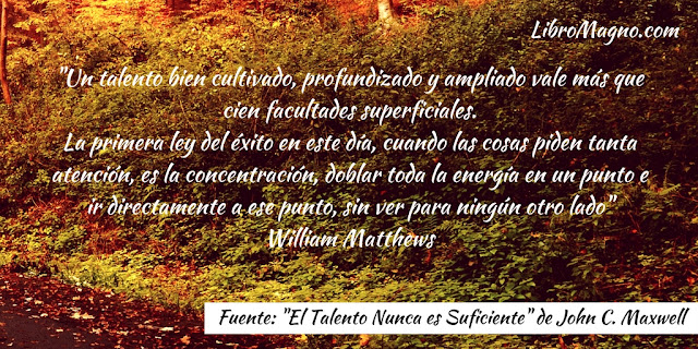 Un talento bien cultivado, profundizado y ampliado vale más que cien facultades superficiales. La primera ley del éxito en este día, cuando las cosas piden tanta atención, es la concentración, doblar toda la energía en un punto e ir directamente a ese punto, sin ver para ningún otro lado" William Matthews