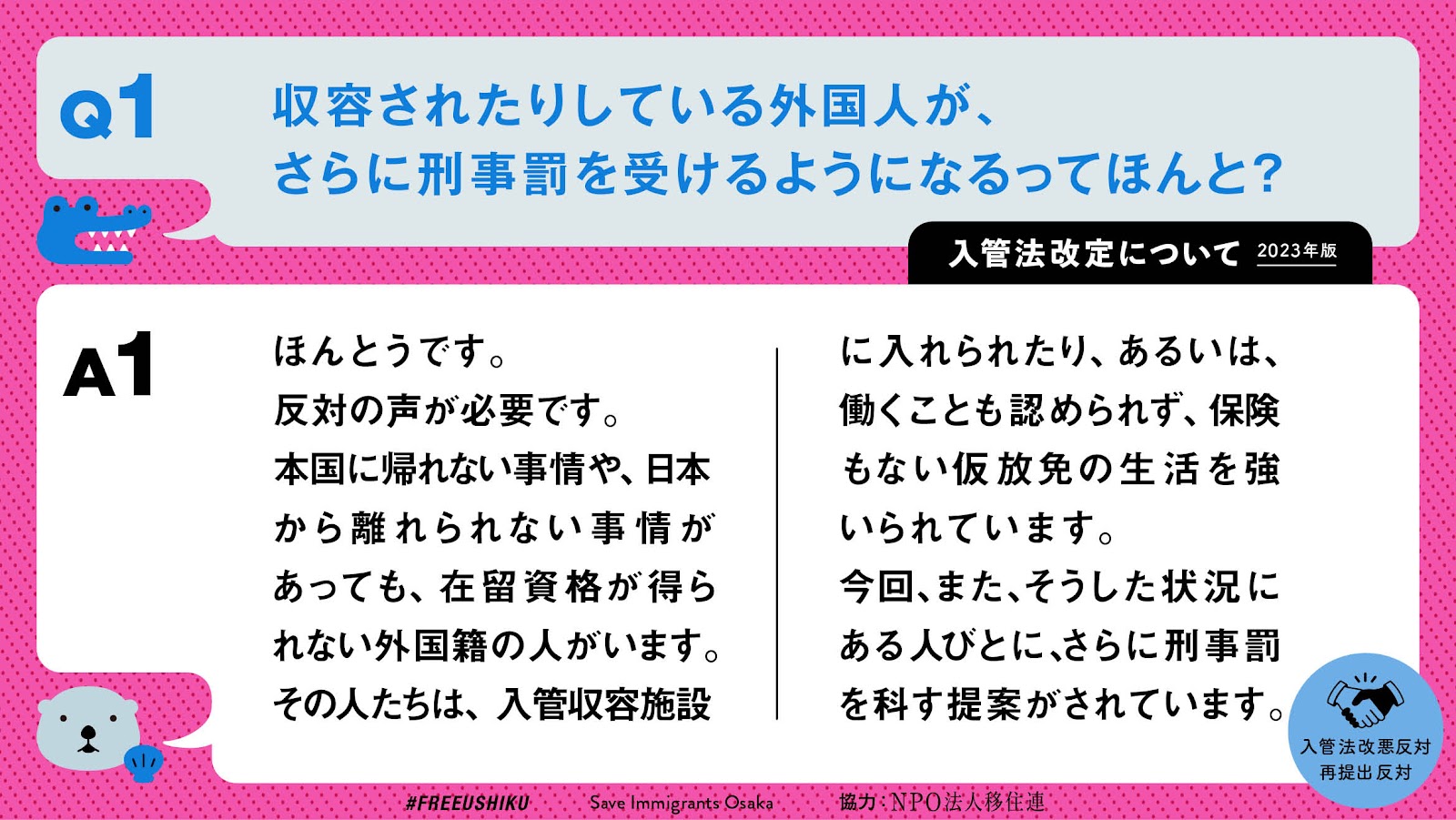 入管法改定について　2023年版
Q1
収容されたりしている外国人が、
さらに刑事罰を受けるようになるってほんと？

A1
ほんとうです。
反対の声が必要です。
本国に帰れない事情や、日本から離れられない事情があっても、在留資格が得られない外国籍の人がいます。
その人たちは、入管収容施設に入れられたり、あるいは、働くことも認められず、保険もない仮放免の生活を強いられています。
今回、また、そうした状況にある人びとに、さらに刑事罰を科す提案がされています。