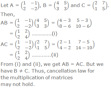 Let A = (■(1&-1@2&-2)), B = (■(4&5@3&3)) and C = (■(2&7@1&5)). Then, AB = (■(1&-1@2&-2))(■(4&5@3&3)) = (■(4-3&5-3@8-6&10-6)) = (■(1&2@2&4)) …………..(i) AC = (■(1&-1@2&-2))(■(2&7@1&5)) = (■(2-1&7-5@4-2&14-10)) = (■(1&2@2&4)) ……..…..(ii) From (i) and (ii) above, we get that AB = AC. But we have B ≠ C. Thus, cancellation law for the multiplication of matrices may not hold.