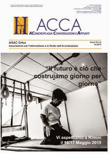 H-Acca 19 (2014-02) - Dicembre 2014 | TRUE PDF | Quadrimestrale | Medicina | Acondroplasia
Fondata nel 1987 da alcuni genitori, A.I.S.A.C. è una Onlus che conta circa 800 soci e famiglie e svolge la sua attività in campo clinico, sociale e psicologico/relazionale e dei diritti, coinvolgendo medici, mass media, enti e istituzioni.
1. Sostiene la ricerca scientifica, in particolare nel campo della biologia molecolare, nonché progetti di ricerca socio/psicologica;
2. Lavora per promuovere leggi, normative e interventi concreti a favore delle persone con acondroplasia e delle loro famiglie;
3. Si occupa di prevenzione e cura;
4. É sede di tirocinio per i laureati in psicologia dell’Università Cattolica di Milano.