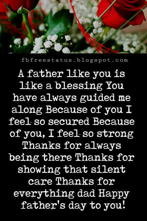 Happy Fathers Day Messages, A father like you is like a blessing You have always guided me along Because of you I feel so secured Because of you, I feel so strong Thanks for always being there Thanks for showing that silent care Thanks for everything dad Happy father's day to you!