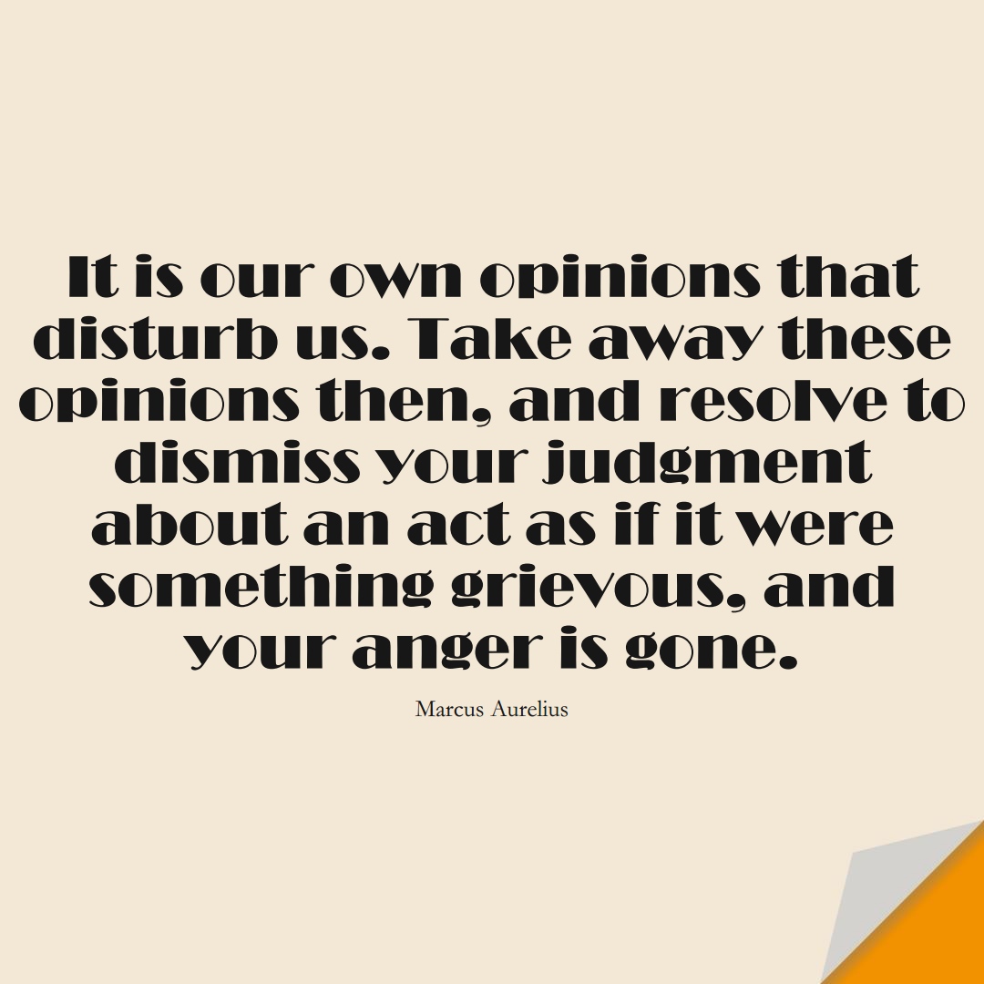 It is our own opinions that disturb us. Take away these opinions then, and resolve to dismiss your judgment about an act as if it were something grievous, and your anger is gone. (Marcus Aurelius);  #StoicQuotes