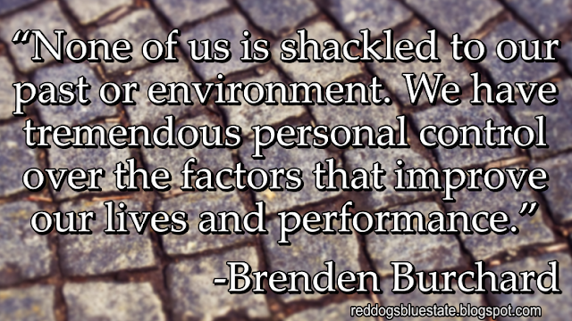 “None of us is shackled to our past or environment. We have tremendous personal control over the factors that improve our lives and performance.” -Brenden Burchard