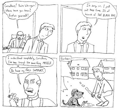 BOSS: Carruthers! You're late again! Where have you been? Explain yourself! CARRUTHERS: I'm sorry, sir. I just can't keep time. It's all because of THE BLACK DOG. BOSS: I understand completely, Carruthers. I've been through the same thing MYSELF. You have my FULL SUPPORT. EARLIER: The joke is that it is an actual dog.