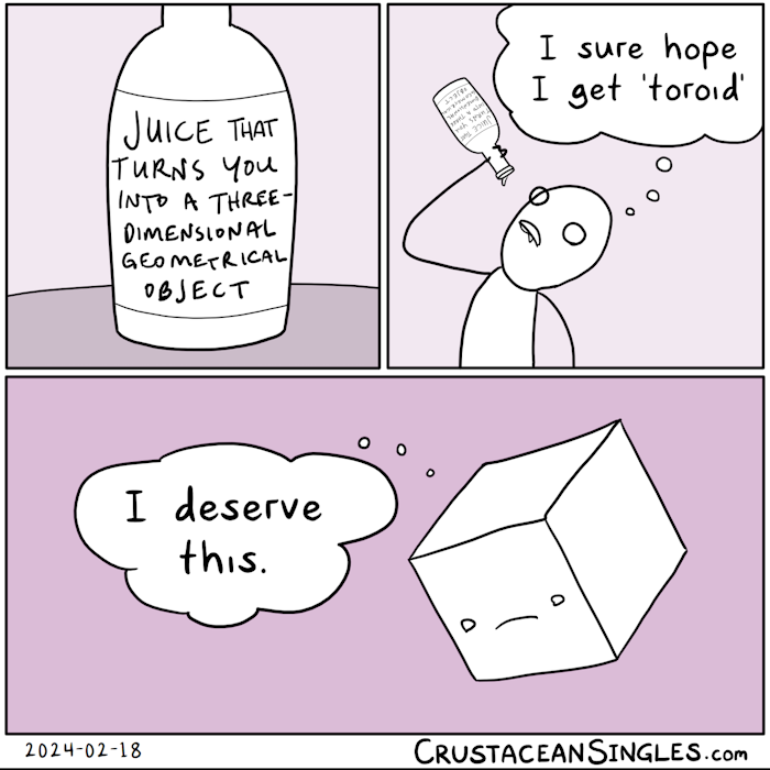 Panel 1 of 3: a bottle sits on a table. The label reads "juice that turns you into a three-dimensional geometrical object".  Panel 2 of 3: a stick figure has drunk the contents of the bottle and, with the last drop lingering on the mouth of said bottle as it's held over their mouth, thinks, "I sure hope I get 'toroid'."  Panel 3 of 3: The person has been turned into a cube and sadly thinks, "I deserve this."