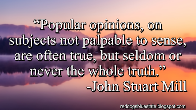 “Popular opinions, on subjects not palpable to sense, are often true, but seldom or never the whole truth.” -John Stuart Mill