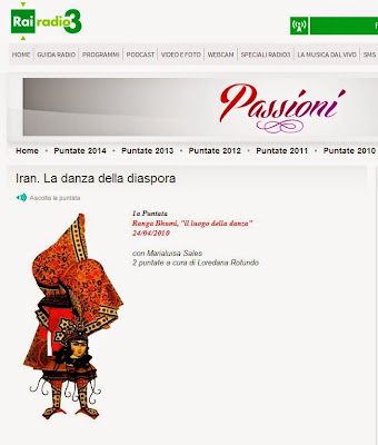 Danza Persiana "IRAN: LA DANZA DELLA DIASPORA" Due puntate di RAI Radio 3   24-25 aprile e 7-8 agosto 2010 Testi e letture di Marialuisa Sales Regia di Loredana Rotundo  1) "Ranga Bhumi, il luogo della Danza"  2) "Il Giardino Simbolico"  La Danza di Corte dell'Iran nella diaspora contemporanea Nell'ambito della trasmissione "Passioni" di RAI Radio3  con Marialuisa Sales due puntate a cura di Loredana Rotundo  Gli studiosi tendono concordemente ad identificare l’origine della Danza Classica Persiana nella raqs-e tehrani (danza di Tehran) cioè nell’improvvisazione solista dei contesti privati (majlesi) contraddistinta da un ruolo preminente della gestualità aggraziata e della mimica espressiva, mentre la parte inferiore del corpo svolge un ruolo teatrale di secondo piano e di mero supporto. Questo “improvised solo” è d’altronde la versione iraniana dell’esibizione femminile solista che troviamo quale aspetto comune tra le popolazioni armene, turco-anatoliche, uzbeke, tagiche ed uighur, sino a giungere al Mediterraneo Orientale ed ai Balcani. (Marialuisa Sales)   Marialuisa Sales è danzatrice ricercatrice e membro del Consiglio Internazionale della Danza dell'UNESCO. In due  lezioni-trasmissioni  entreremo nel mondo   delle danze di corte dell’Iran, da non confondere con la “danza mediorientale” o “del ventre”. E’ una danza detta “della diaspora” perché viene praticata  prevalentemente fuori dai confini dell’Iran, coltivata negli Stati Uniti dove è presente una folta comunità iraniana ma anche in Europa. Allieva di Medea Mahdavi, e Robyn Friend due grandi danzatrici depositarie dei segreti di questa danza, (Medea  Mahdavi entrò in contatto negli anni ’80 con le ultime danzatrici di corte), Marialuisa Sales con una minuziosa descrizione dei passi, delle posture, degli oggetti, degli strumenti musicali ( fondamentali nell’impianto coreografico), delle acconciature, degli abiti  e dei contesti , rende vive le coreografie da lei praticate che con generosità ci restituisce in forma di narrazione quasi danzata.   Libri  -Marialuisa Sales, Danza araba medioevale e danza interpretativa della poesia araba  (Collana  “I Quaderni di Danza” – Ediz. Akkuaria) -Willem Floor, The History of theater in Iran ed. Mage Publishers Washinton DC, 2005    Musiche   - Reng-e Mahour, di Gholam Hossein Darvish pubblicato in “A Hundred Reng in Persian Music”, eseguito al Tar da Arshad Tahmasabi e al Tombak da Darioush Zargari - Reng-e Dashti di Ali Akbar Shahnazi pubblicato in “A Hundred Reng in Persian Music”, eseguito al Tar da Arshad Tahmasabi e al Tombak da Darioush Zargari - Reng-e Dashti di Mousa Maroufi pubblicato in “A Hundred Reng in Persian Music”, eseguito al Tar da Arshad Tahmasabi e al Tombak da Darioush Zargari - reng-e Dashtidi  di Ostad Ali Akbrar Shahnazi  pubblicato in “Pishdaramad and rengs”,  eseguito dallo stesso autore - reng-e Isfahan,  di Morteza Naydavud pubblicato in “Six songs from the qajar period”  eseguita da Amir Hossein Pourjavady al  setar, Saeed Kamjoo al  kamanche, Mehrdad Arabifard al tombak .