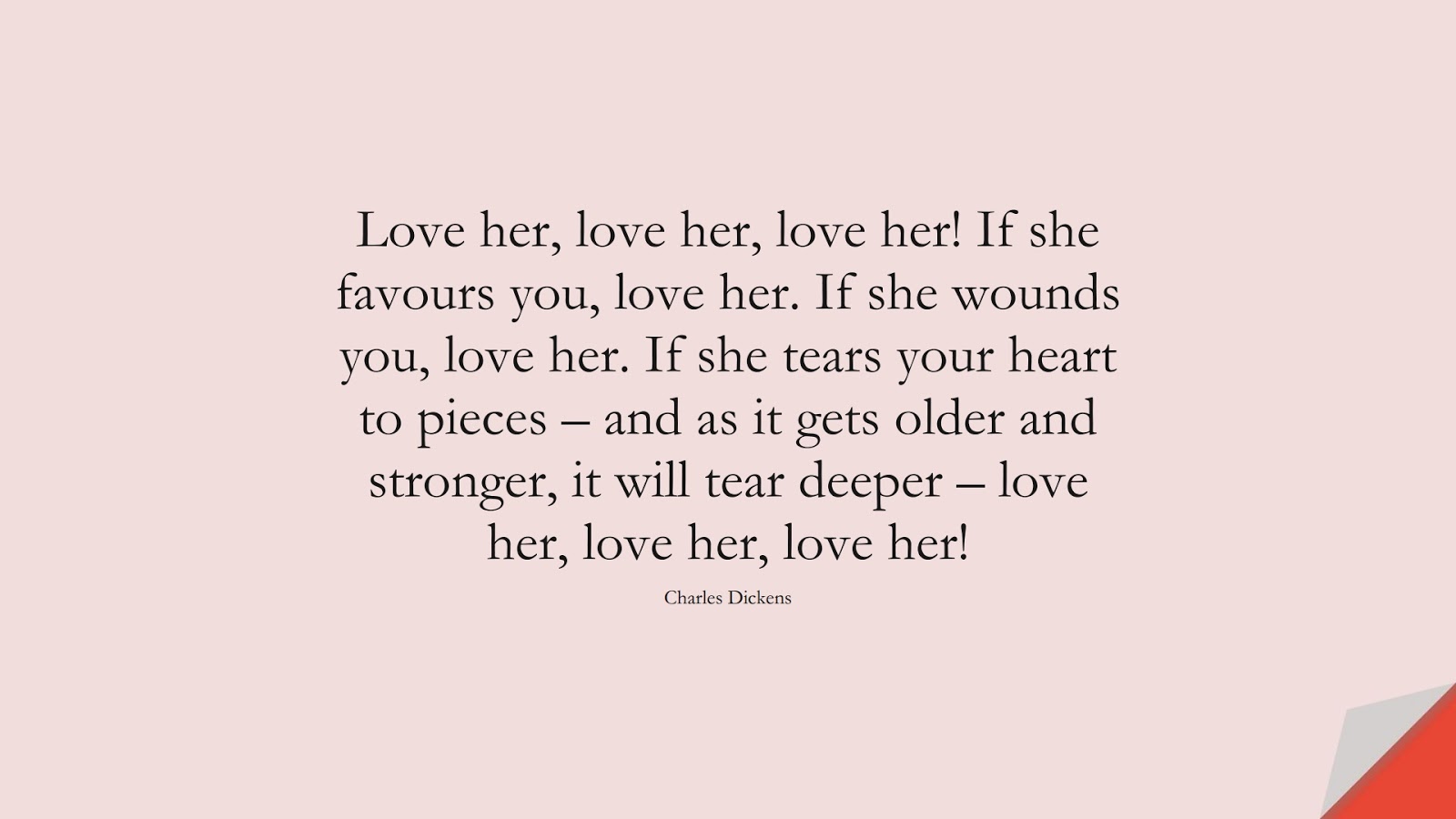 Love her, love her, love her! If she favours you, love her. If she wounds you, love her. If she tears your heart to pieces – and as it gets older and stronger, it will tear deeper – love her, love her, love her! (Charles Dickens);  #LoveQuotes