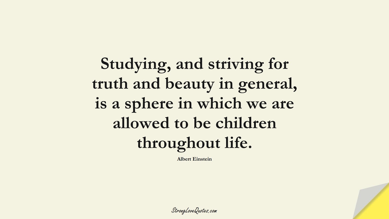 Studying, and striving for truth and beauty in general, is a sphere in which we are allowed to be children throughout life. (Albert Einstein);  #LearningQuotes
