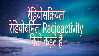 रेडियोसक्रियता । रेडियोधर्मिता Radioactivity । किसे कहते हैं । यह क्या है