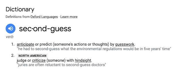 Dictionary Definitions from Oxford Languages · Learn more second-guess verb 1. anticipate or predict (someone's actions or thoughts) by guesswork. "he had to second-guess what the environmental regulations would be in five years' time" 2. NORTH AMERICAN criticize (someone or something) with hindsight. "juries are often reluctant to second-guess doctors"