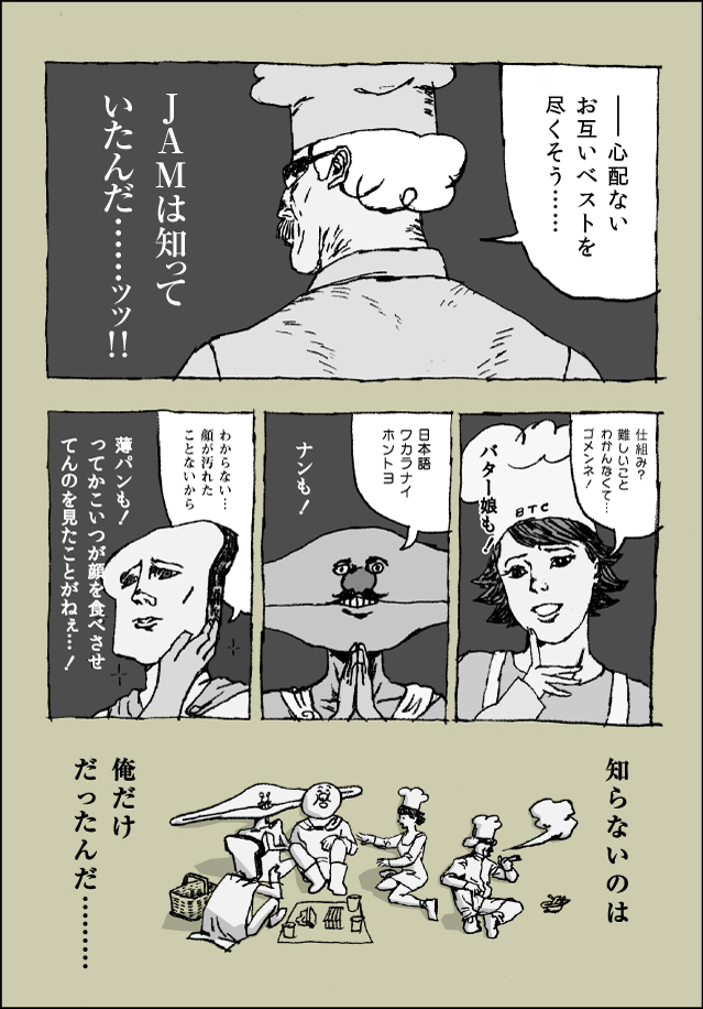 ー心配ないお互いベストを尽くそう…JAMは知っていたんだ…ッッ！！仕組み？難しいいことわかんなくて…ゴメンネ！バター娘も！日本語ワカラナイホントヨ！ナンも！わからない…顔が汚れたことないから。薄パンも！ってかこいつが顔を食べさせてんの見たことがねぇ…！知らないのは俺だけだったんだ…。それいけ！ツブアン野郎！