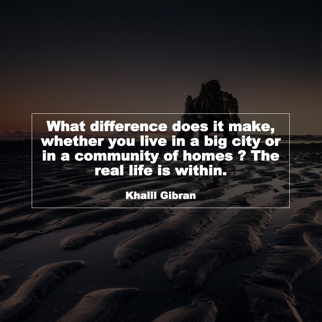 What difference does it make, whether you live in a big city or in a community of homes ? The real life is within. (Khalil Gibran)