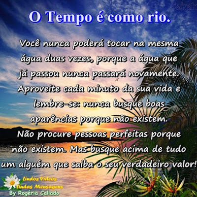 O tempo é como um rio Você nunca poderá tocar na mesma água duas vezes,  porque a água que já passou nunca passará novamente. Aproveite cada minuto da sua vida e lembre-se:  nunca busque boas aparências porque não existem. Não procure pessoas perfeitas porque não existem.  Mas busque acima de tudo um alguém que saiba o seu verdadeiro valor!