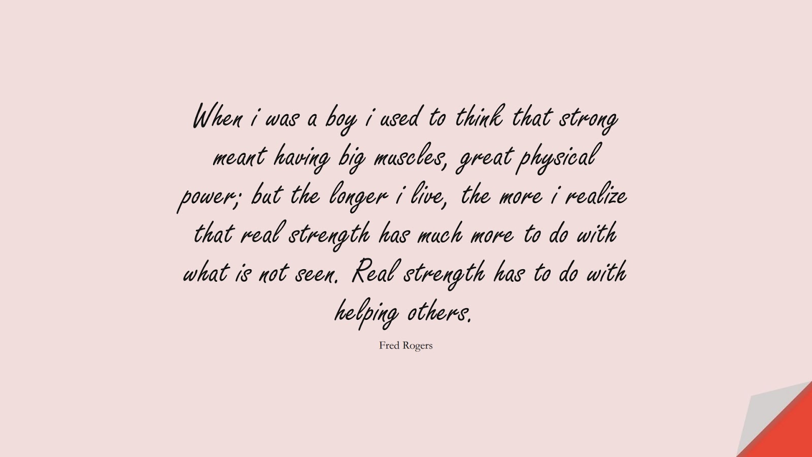 When i was a boy i used to think that strong meant having big muscles, great physical power; but the longer i live, the more i realize that real strength has much more to do with what is not seen. Real strength has to do with helping others. (Fred Rogers);  #BeingStrongQuotes