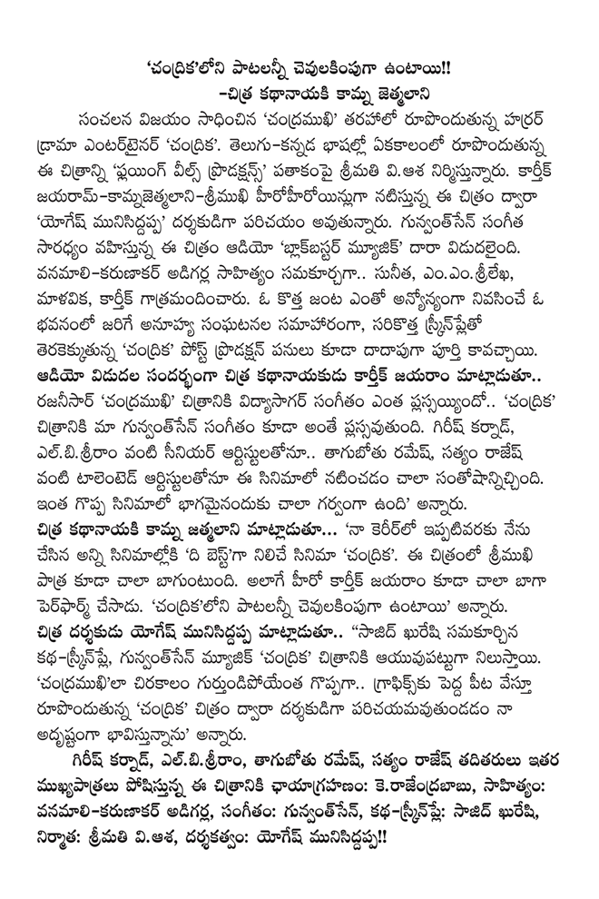  'Candrikaloni are cevukimpuga Patton !!        Citra leading Kamna jetmalani       The sensational success of Chandramukhi horror drama entertainer forming along the lines of 'Chandrika'. `Telugu and Kannada languages, synchronized with the forming of the image of the 'Flying Wheels Productions is producing the movie, Mrs. viasa. Karthik jayaramkamnajetmalanisrimukhi hirohiroyinluga upcoming film, "Yogesh munisiddappa 'is being introduced as a director. Gunvantsen music leads the audio 'Blockbuster Music, "was released in Dara. Vanamalikarunakar adigarla composed the lyrics .. Sunita, ememsrilekha, Malavika, voiced by Karthik. A new couple is a reciprocal live in a building with a series of unpredictable events, new screenplay upcoming 'Chandrika' post-production work to be done in much. Speaking on the eve of the release of the audio Chitra actor Karthik Jayaram .. rajanisar Chandramukhi how plassayyindo film Vidyasagar music .. 'Chandrika' film music, just as our gunvantsen plassavutundi. Girish Karnad, senior artistulatonu elbisriram .. drunkard Ramesh, Satyam Rajesh very happy to act in the film as a talented artistutonu. Such a great part of the film is very proud of, "he said. Kamna leading jatmalani Chitra said ... 'All the films I've done in my career so far, "the bestga stands film' Chandrika '. Srimukhi character in the film is also very good. Karthik Jayaram as the hero perpharm also did very well. 'Candrikaloni are cevulakimpuga Patton said. Chitra said director Yogesh munisiddappa .. '' composed by Sajid Qureshi kathaskrinple, gunvantsen music 'Chandrika' stand ayuvupattuga level of the film. "Candramukhila long .. gurtundipoyenta great graphics while forming large plateaus 'Chandrika' by film director paricayamavutundadam feel so lucky," he said.      Girish Karnad, elbisriram, drunkard Ramesh, Satyam Rajesh taditayi other mukhyapatru plays the film's cinematography: kerajendrababu, lyrics: vanamalikarunakar adigarla, Music: gunvantsen, kathaskrinple: Sajid Qureshi, Producer: Mrs. viasa , directed by: Yogesh munisiddappa !! 