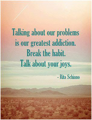 Talking about our problems is our greatest addiction. Break the habit. Talk about your joys. 