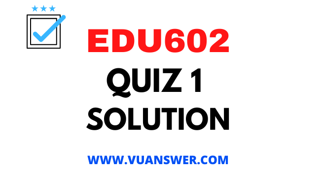 EDU602 Quiz 1 Solution - VU Answer