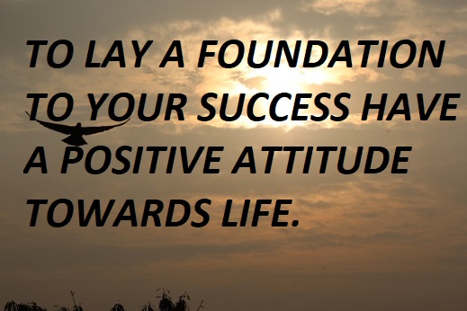 TO LAY A FOUNDATION TO YOUR SUCCESS HAVE A POSITIVE ATTITUDE TOWARDS LIFE.