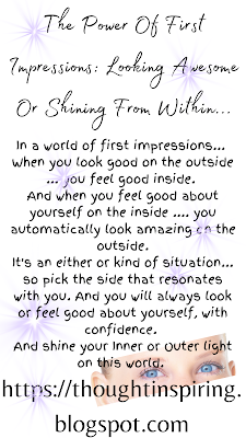 The Power Of First Impressions Looking Awesome Or Shining From Within...  In a world of first impressions...  When you look good on the outside ... you feel good inside.  And when you feel good about yourself on the inside .... you automatically look amazing on the outside. It's an either or kind of situation... so pick the side that resonates with you. And you will always look or feel good about yourself, with confidence.  And shine your Inner or Outer light on this world. https://thoughtinspiring.blogspot.com