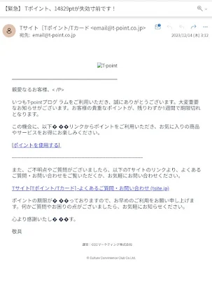 親愛なるお客様、いつもT-pointプログラムをご利用いただき、誠にありがとうございます。大変重要なお知らせがございます。お客様の貴重なポイントが、残りわずか1週間で期限切れとなります。
この機会に、以下� ��リンクからポイントをご利用いただき、お気に入りの商品やサービスをお得にお楽しみください。[ポイントを使用する]また、ご不明点やご質問がございましたら、以下のTサイトのリンクより、よくあるご質問・お問い合わせをご覧いただくか、お気軽にお問い合わせください。Tサイト[Tポイント/Tカード] -よくあるご質問・お問い合わせ (tsite.jp)
ポイントの期限が� ��っておりますので、お早めのご利用をお願い申し上げます。何かご質問やお困りの点がございましたら、お気軽にお知らせください。
心より感謝いたし� ��す。敬具