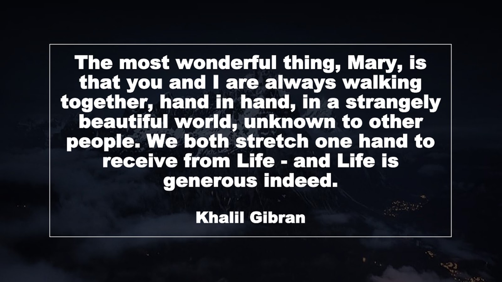 The most wonderful thing, Mary, is that you and I are always walking together, hand in hand, in a strangely beautiful world, unknown to other people. We both stretch one hand to receive from Life - and Life is generous indeed. (Khalil Gibran)