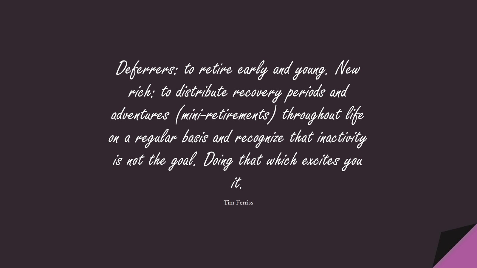 Deferrers: to retire early and young. New rich: to distribute recovery periods and adventures (mini-retirements) throughout life on a regular basis and recognize that inactivity is not the goal. Doing that which excites you it. (Tim Ferriss);  #TimFerrissQuotes