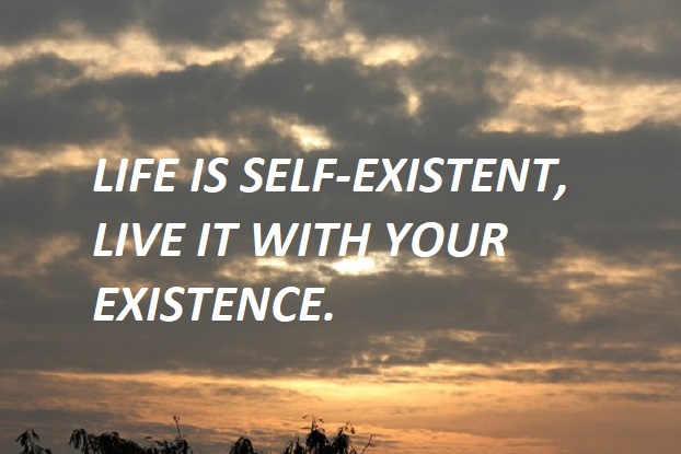 LIFE IS SELF-EXISTENT, LIVE IT WITH YOUR EXISTENCE.